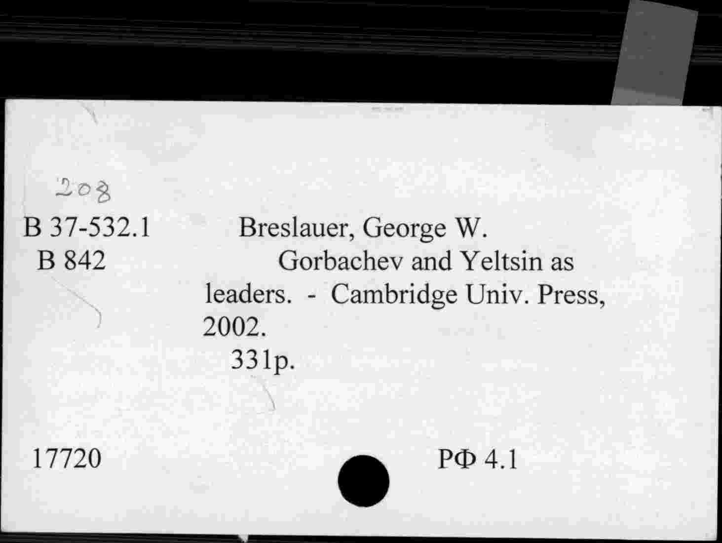 ﻿B 37-532.1
B 842
Breslauer, George W.
Gorbachev and Yeltsin as leaders. - Cambridge Univ. Press, 2002.
331p.
17720
P<b 4.1